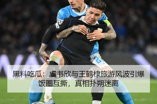 黑料吃瓜：虞书欣与王鹤棣旅游风波引爆饭圈互撕，真相扑朔迷离