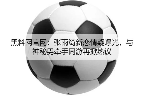 黑料网官网：张雨绮新恋情疑曝光，与神秘男牵手同游再掀热议